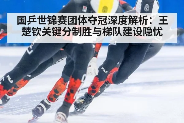 国乒世锦赛团体夺冠深度解析：王楚钦关键分制胜与梯队建设隐忧