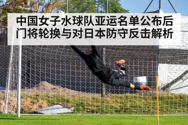 中国女子水球队亚运名单公布后门将轮换与对日本防守反击解析